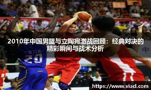 2010年中国男篮与立陶宛激战回顾：经典对决的精彩瞬间与战术分析